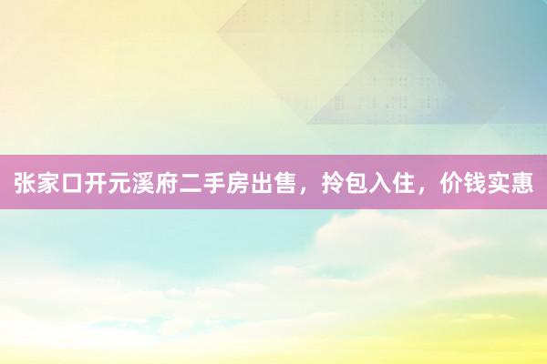 张家口开元溪府二手房出售，拎包入住，价钱实惠