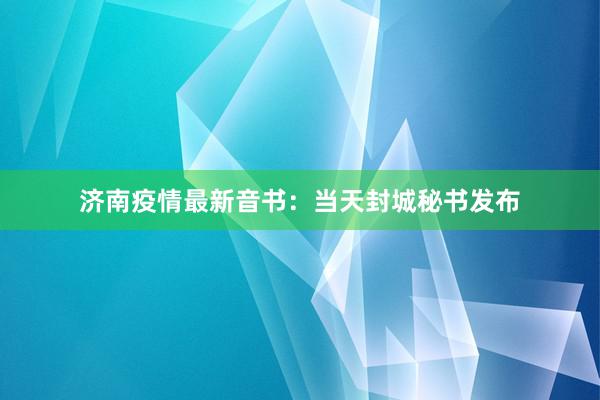 济南疫情最新音书：当天封城秘书发布