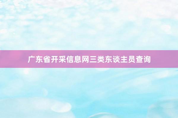 广东省开采信息网三类东谈主员查询