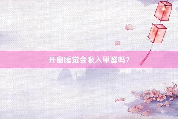 开窗睡觉会吸入甲醛吗？
