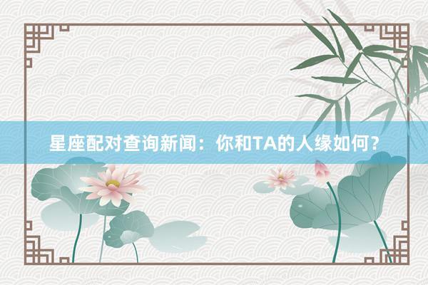 星座配对查询新闻：你和TA的人缘如何？