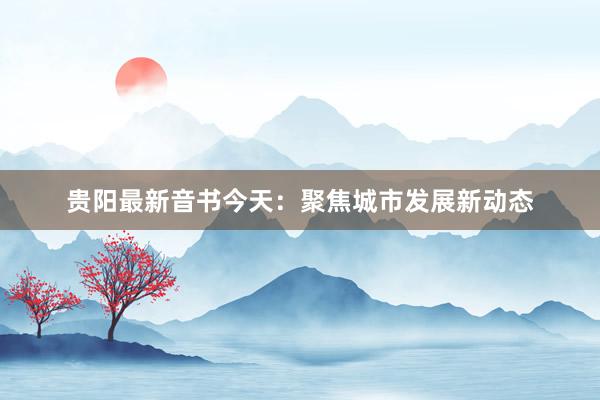 贵阳最新音书今天：聚焦城市发展新动态