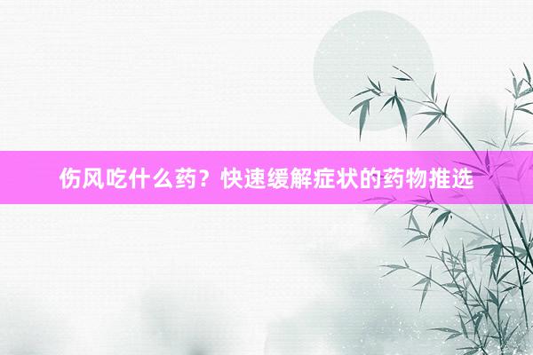 伤风吃什么药？快速缓解症状的药物推选