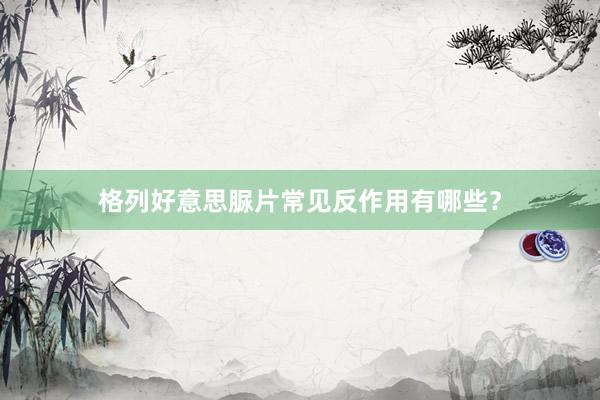 格列好意思脲片常见反作用有哪些？