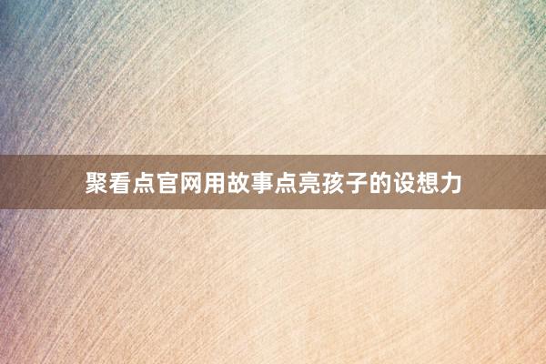 聚看点官网用故事点亮孩子的设想力